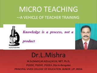 MICRO TEACHING
 --A VEHICLE OF TEACHER TRAINING

      Knowledge is a process, not a

      product


             Dr.L.Mishra
          M.Sc(Math),M.A(Eco),M.Ed, NET, Ph.D,
         PGDDE, PGDHE ,PGDEA ,Dip-in-Bengalee
PRINCIPAL VIVEK COLLEGE OF EDUCATION ,BIJNOR ,UP ,INDIA
 