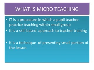 WHAT IS MICRO TEACHING
• IT is a procedure in which a pupil teacher
  practice teaching within small group
• It is a skill based approach to teacher training

• It is a technique of presenting small portion of
  the lesson
 