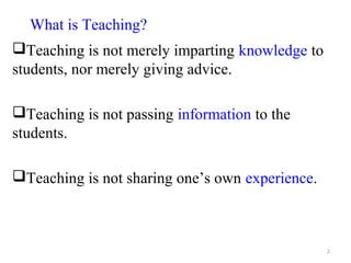 What is Teaching?
Teaching is not merely imparting knowledge to
students, nor merely giving advice.

Teaching is not passing information to the
students.

Teaching is not sharing one’s own experience.



                                                 2
 