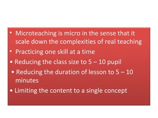 • Microteaching is micro in the sense that it
   scale down the complexities of real teaching
• Practicing one skill at a time
• Reducing the class size to 5 – 10 pupil
 • Reducing the duration of lesson to 5 – 10
   minutes
• Limiting the content to a single concept
 