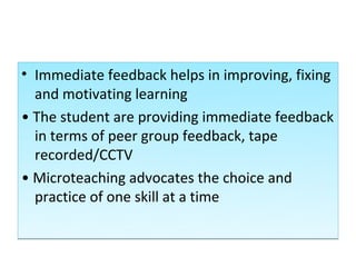 • Immediate feedback helps in improving, fixing
  and motivating learning
• The student are providing immediate feedback
  in terms of peer group feedback, tape
  recorded/CCTV
• Microteaching advocates the choice and
  practice of one skill at a time
 