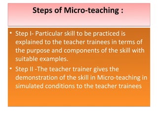 Steps of Micro-teaching :

• Step I- Particular skill to be practiced is
  explained to the teacher trainees in terms of
  the purpose and components of the skill with
  suitable examples.
• Step II -The teacher trainer gives the
  demonstration of the skill in Micro-teaching in
  simulated conditions to the teacher trainees
 