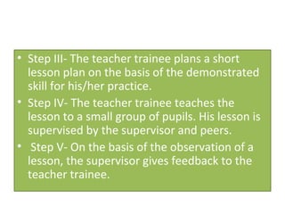 • Step III- The teacher trainee plans a short
  lesson plan on the basis of the demonstrated
  skill for his/her practice.
• Step IV- The teacher trainee teaches the
  lesson to a small group of pupils. His lesson is
  supervised by the supervisor and peers.
• Step V- On the basis of the observation of a
  lesson, the supervisor gives feedback to the
  teacher trainee.
 