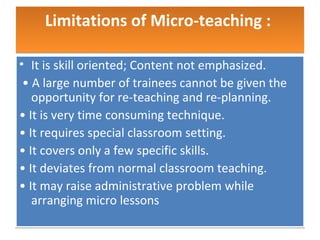 Limitations of Micro-teaching :

• It is skill oriented; Content not emphasized.
 • A large number of trainees cannot be given the
   opportunity for re-teaching and re-planning.
• It is very time consuming technique.
• It requires special classroom setting.
• It covers only a few specific skills.
• It deviates from normal classroom teaching.
• It may raise administrative problem while
   arranging micro lessons
 