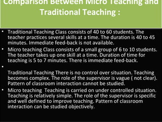 Comparison Between Micro Teaching and
        Traditional Teaching :
• Traditional Teaching Class consists of 40 to 60 students. The
  teacher practices several skills at a time. The duration is 40 to 45
  minutes. Immediate feed-back is not available.
• Micro teaching Class consists of a small group of 6 to 10 students.
  The teacher takes up one skill at a time. Duration of time for
  teaching is 5 to 7 minutes. There is immediate feed-back.
•
  Traditional Teaching There is no control over situation. Teaching
  becomes complex. The role of the supervisor is vague ( not clear).
  Pattern of classroom interaction cannot be studied.
• Micro teaching Teaching is carried on under controlled situation.
  Teaching is relatively simple. The role of the supervisor is specific
  and well defined to improve teaching. Pattern of classroom
  interaction can be studied objectively.
 