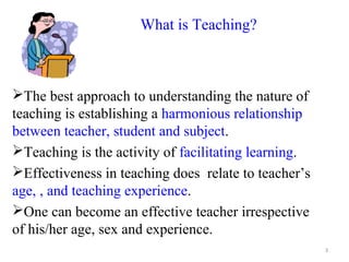 What is Teaching?



The best approach to understanding the nature of
teaching is establishing a harmonious relationship
between teacher, student and subject.
Teaching is the activity of facilitating learning.
Effectiveness in teaching does relate to teacher’s
age, , and teaching experience.
One can become an effective teacher irrespective
of his/her age, sex and experience.
                                                      3
 