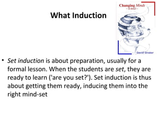 What Induction




• Set induction is about preparation, usually for a
  formal lesson. When the students are set, they are
  ready to learn ('are you set?'). Set induction is thus
  about getting them ready, inducing them into the
  right mind-set
 