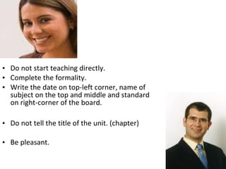 • Do not start teaching directly.
• Complete the formality.
• Write the date on top-left corner, name of
  subject on the top and middle and standard
  on right-corner of the board.

• Do not tell the title of the unit. (chapter)

• Be pleasant.
 