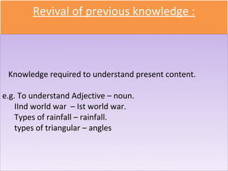 Revival of previous knowledge :

   • Sub-skills

 Knowledge required to understand present content.

e.g. To understand Adjective – noun.
    IInd world war – Ist world war.
    Types of rainfall – rainfall.
    types of triangular – angles
 