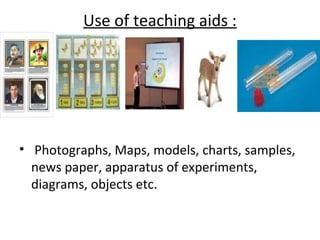 Use of teaching aids :




• Photographs, Maps, models, charts, samples,
  news paper, apparatus of experiments,
  diagrams, objects etc.
 