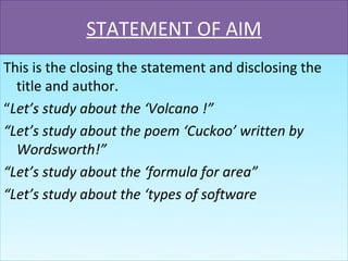 STATEMENT OF AIM
This is the closing the statement and disclosing the
  title and author.
“Let’s study about the ‘Volcano !”
“Let’s study about the poem ‘Cuckoo’ written by
  Wordsworth!”
“Let’s study about the ‘formula for area”
“Let’s study about the ‘types of software
 