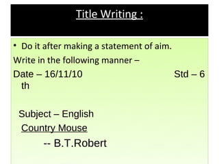 Title Writing :

• Do it after making a statement of aim.
Write in the following manner –
Date – 16/11/10                          Std – 6
  th

 Subject – English
 Country Mouse
       -- B.T.Robert
 