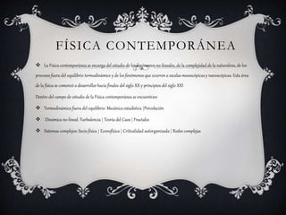 FÍSICA CONTEMPORÁNEA
 La Física contemporánea se encarga del estudio de los fenómenos no-lineales, de la complejidad de la naturaleza, de los
procesos fuera del equilibrio termodinámico y de los fenómenos que ocurren a escalas mesoscópicas y nanoscópicas. Esta área
de la física se comenzó a desarrollar hacia finales del siglo XX y principios del siglo XXI
Dentro del campo de estudio de la Física contemporánea se encuentran:
 Termodinámica fuera del equilibrio: Mecánica estadística |Percolación
 Dinámica no-lineal: Turbulencia | Teoría del Caos | Fractales
 Sistemas complejos: Socio física | Econofísica | Criticalidad autorganizada | Redes complejas
 