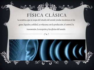 FÍSICA CLÁSICA
La acústica, que se ocupa del estudio del sonido (ondas mecánicas en los
gases, líquidos y sólidos), se relaciona con la producción, el control, la
transmisión, la recepción y los efectos del sonido.
 