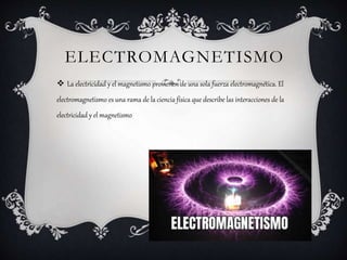 ELECTROMAGNETISMO
 La electricidad y el magnetismo provienen de una sola fuerza electromagnética. El
electromagnetismo es una rama de la ciencia física que describe las interacciones de la
electricidad y el magnetismo
 