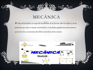  Esta sub-disciplina se ocupa del movimiento de las fuerzas sobre los objetos y de las
partículas que están en reposo o moviéndose a velocidades significativamente menores
que la de la luz. La mecánica describe la naturaleza de los cuerpos.
MECÁNICA
 