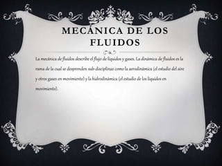 MECÁNICA DE LOS
FLUIDOS
La mecánica de fluidos describe el flujo de líquidos y gases. La dinámica de fluidos es la
rama de la cual se desprenden sub-disciplinas como la aerodinámica (el estudio del aire
y otros gases en movimiento) y la hidrodinámica (el estudio de los líquidos en
movimiento).
 