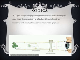 ÓPTICA
 La óptica se ocupa de las propiedades y fenómenos de la luz visible e invisible y de la
visión. Estudia el comportamiento y las propiedades de la luz, incluyendo sus
interacciones con la materia, además de construir instrumentos apropiados.
 