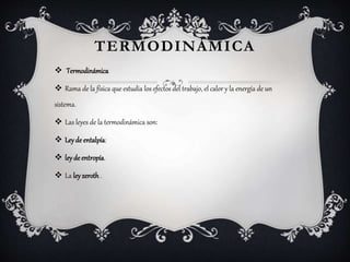 TERMODINÁMICA
 Termodinámica
 Rama de la física que estudia los efectos del trabajo, el calor y la energía de un
sistema.
 Las leyes de la termodinámica son:
 Leyde entalpía:
 leyde entropía.
 La leyzeroth.
 