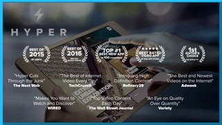 BEST RATED
VIDEO APP
IN iPAD APP STORE
TOP #1
BEST NEW APP
IN 100COUNTRIES
1stEDITOR’S
CHOICE
ON APPLE TV
BEST OF
2016
RED DOT
DESIGN AWARD
BEST OF
2015
BY APPLE
"Top Video Content
Each Day"
The Wall Street Journal
"Hyper Cuts
Through the Junk"
The Next Web
"The Best and Newest
Videos on the Internet"
Adweek
"Makes You Want to
Watch and Discover"
WIRED
"The Best of Internet
Video Every Day"
TechCrunch
"Intriguing High
Deﬁnition Content"
Reﬁnery29
"An Eye on Quality
Over Quantity"
Variety
 