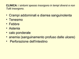 Crampi addominali e diarrea sanguinolenta Tenesmo Febbre Astenia calo ponderale anemia (sanguinamento profuso dalle ulcere) Perforazione dell'intestino CLINICA:   i sintomi spesso insorgono in tempi diversi e non  Tutti insorgono.  