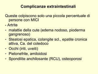 Complicanze extraintestinali Queste colpiscono solo una piccola percentuale di persone con MICI - Artrite malattie della cute (edema nodoso, pioderma gangrenoso) Steatosi epatica, colangite scl., epatite cronica attiva, Ca. del coledoco Occhi (iriti, uveiti) Pielonefrite, amiloidosi  Spondilite anchilosante (RCU), osteoporosi 