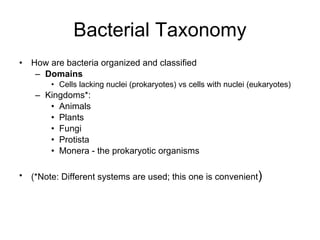 Bacterial Taxonomy How are bacteria organized and classified Domains  Cells lacking nuclei (prokaryotes) vs cells with nuclei (eukaryotes) Kingdoms*: Animals Plants Fungi Protista Monera - the prokaryotic organisms (*Note: Different systems are used; this one is convenient ) 