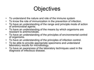Objectives To understand the nature and role of the immune system To know the role of immunization in the prevention of infection. To have an understanding of the range and principle mode of action of antimicrobial agents. To have an understanding of the means by which organisms are resistant to antimicrobials. To have an understanding of the principles of environmental control of organisms.  To have an understanding of the principles of infection control. To be able to provide appropriate specimens and understand laboratory results for microbiology. To have an awareness of the laboratory techniques used in the diagnosis of infectious disease. 