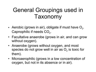 General Groupings used in Taxonomy Aerobic (grows in air), obligate if must have O 2 .  Capnophilic if needs CO 2 . Facultative anaerobe (grows in air, and can grow without oxygen). Anaerobe (grows without oxygen, and most species do not grow well in air as O 2  is toxic for them). Microaerophilic (grows in a low concentration of oxygen, but not in its absence or in air). 