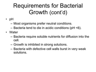 Requirements for Bacterial Growth  (cont’d) pH Most organisms prefer neutral conditions. Bacteria tend to die in acidic conditions (pH <6). Water Bacteria require soluble nutrients for diffusion into the cell. Growth is inhibited in strong solutions. Bacteria with defective cell walls burst in very weak solutions. 