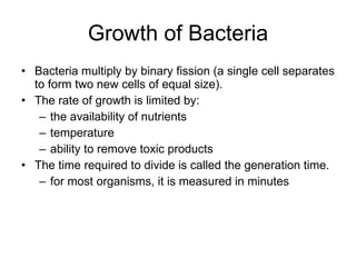 Growth of Bacteria Bacteria multiply by binary fission (a single cell separates to form two new cells of equal size). The rate of growth is limited by: the availability of nutrients temperature ability to remove toxic products The time required to divide is called the generation time. for most organisms, it is measured in minutes 