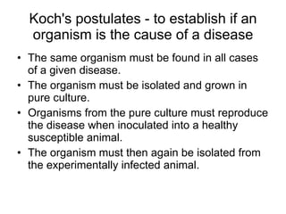Koch's postulates - to establish if an organism is the cause of a disease The same organism must be found in all cases of a given disease. The organism must be isolated and grown in pure culture. Organisms from the pure culture must reproduce the disease when inoculated into a healthy susceptible animal. The organism must then again be isolated from the experimentally infected animal. 