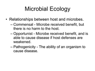 Microbial Ecology Relationships between host and microbes. Commensal - Microbe received benefit, but there is no harm to the host. Opportunist - Microbe received benefit, and is able to cause disease if host defenses are  weakened. Pathogenicity - The ability of an organism to cause disease. 