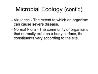 Microbial Ecology  (cont’d) Virulence - The extent to which an organism can cause severe disease. Normal Flora - The community of organisms that normally exist on a body surface, the constituents vary according to the site. 