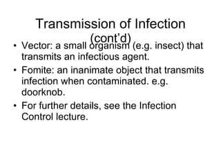 Transmission of Infection  (cont’d) Vector: a small organism (e.g. insect) that transmits an infectious agent. Fomite: an inanimate object that transmits infection when contaminated. e.g. doorknob. For further details, see the Infection Control lecture. 