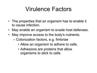 Virulence Factors The properties that an organism has to enable it to cause infection. May enable an organism to evade host defenses. May improve access to the body's nutrients. Colonization factors, e.g. fimbriae Allow an organism to adhere to cells. Adhesions are proteins that allow organisms to stick to cells. 