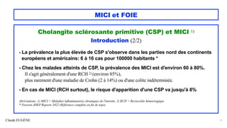Claude EUGÈNE
MICI et FOIE
Cholangite sclérosante primitive (CSP) et MICI 1)
Introduction (2/2)
- La prévalence la plus élevée de CSP s'observe dans les parties nord des continents
européens et américains: 6 à 16 cas pour 100000 habitants *
- Chez les malades atteints de CSP, la prévalence des MICI est d'environ 60 à 80%.
Il s'agit généralement d'une RCH 2) (environ 85%),
plus rarement d'une maladie de Crohn (2 à 14%) ou d'une colite indéterminée.
- En cas de MICI (RCH surtout), le risque d'apparition d'une CSP va jusqu'à 8%
Abréviations: 1) MICI = Maladies inflammatoires chroniques de l'intestin; 2) RCH = Rectocolite hémorragique
* Visseren JHEP Reports 2022 (Référence complète en fin de topo)
17
 