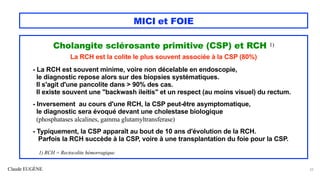 Claude EUGÈNE
MICI et FOIE
Cholangite sclérosante primitive (CSP) et RCH 1)
La RCH est la colite le plus souvent associée à la CSP (80%)
- La RCH est souvent minime, voire non décelable en endoscopie,
le diagnostic repose alors sur des biopsies systématiques.
Il s'agit d'une pancolite dans > 90% des cas.
Il existe souvent une "backwash ileitis" et un respect (au moins visuel) du rectum.
- Inversement au cours d'une RCH, la CSP peut-être asymptomatique,
le diagnostic sera évoqué devant une cholestase biologique
(phosphatases alcalines, gamma glutamyltransferase)
- Typiquement, la CSP apparaît au bout de 10 ans d'évolution de la RCH.
Parfois la RCH succède à la CSP, voire à une transplantation du foie pour la CSP.
1) RCH = Rectocolite hémorragique.
22
 