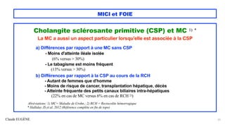 Claude EUGÈNE
MICI et FOIE
Cholangite sclérosante primitive (CSP) et MC 1) *
La MC a aussi un aspect particulier lorsqu'elle est associée à la CSP
a) Différences par rapport à une MC sans CSP
- Moins d'atteinte iléale isolée
(6% versus > 30%)
- Le tabagisme est moins fréquent
(13% versus > 30%)
b) Différences par rapport à la CSP au cours de la RCH
- Autant de femmes que d'homme
- Moins de risque de cancer, transplantation hépatique, décès
- Atteinte fréquente des petits canaux biliaires intra-hépatiques
(22% en cas de MC versus 6% en cas de RCH 2))
Abréviations: 1) MC= Maladie de Crohn.; 2) RCH = Rectocolite hémorragique
* Halliday JS et al. 2012 (Référence complète en fin de topo)
23
 