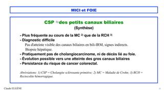 Claude EUGÈNE
MICI et FOIE
CSP 1) des petits canaux biliaires
(Synthèse)
- Plus fréquente au cours de la MC 2) que de la RCH 3)
- Diagnostic difficile
Pas d'atteinte visible des canaux biliaires en bili-IRM, signes indirects.
Biopsie hépatique.
- Pratiquement pas de cholangiocarcinome, ni de décès lié au foie.
- Évolution possible vers une atteinte des gros canaux biliaires
- Persistance du risque de cancer colorectal.
Abréviations: 1) CSP = Cholangite sclérosante primitive; 2) MC = Maladie de Crohn; 3) RCH =
Rectocolite hémorragique.
25
 