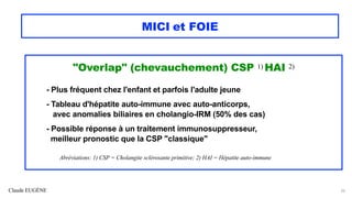Claude EUGÈNE
MICI et FOIE
"Overlap" (chevauchement) CSP 1) HAI 2)
- Plus fréquent chez l'enfant et parfois l'adulte jeune
- Tableau d'hépatite auto-immune avec auto-anticorps,
avec anomalies biliaires en cholangio-IRM (50% des cas)
- Possible réponse à un traitement immunosuppresseur,
meilleur pronostic que la CSP "classique"
Abréviations: 1) CSP = Cholangite sclérosante primitive; 2) HAI = Hépatite auto-immune
26
 