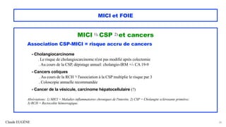 Claude EUGÈNE
MICI et FOIE
MICI 1), CSP 2) et cancers
Association CSP-MICI = risque accru de cancers
- Cholangiocarcinome
. Le risque de cholangiocarcinome n'est pas modifié après colectomie
. Au cours de la CSP, dépistage annuel: cholangio-IRM +/- CA 19-9
- Cancers coliques
. Au cours de la RCH 3) l'association à la CSP multiplie le risque par 3
. Coloscopie annuelle recommandée
- Cancer de la vésicule, carcinome hépatocellulaire (?)
Abréviations: 1) MICI = Maladies inflammatoires chroniques de l'intestin; 2) CSP = Cholangite sclérosante primitive;
3) RCH = Rectocolite hémorragique.
28
 