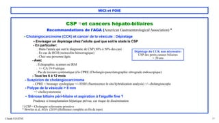 Claude EUGÈNE
MICI et FOIE
CSP 1) et cancers hépato-biliaires
Recommandations de l'AGA (American Gastroenterological Association) *
- Cholangiocarcinome (CCK) et cancer de la vésicule : Dépistage
- Envisager un dépistage chez l'adulte quel que soit le stade la CSP
- En particulier:
. Dans l'année qui suit le diagnostic de CSP (30% à 50% des cas)
. En cas de RCH (rectocolite hémorragique)
. Chez une personne âgée.
- Avec
. Échographie, scanner ou IRM
. +/- CA 19-9 sérique
. Pas de recours systématique à la CPRE (Cholangio-pancréatographie rétrograde endoscopique)
- Tous les 6 à 12 mois
- Suspicion de cholangiocarcinome
- CPRE + brossage cytologique +/- FISH (fluorescence in situ hybridization analysis) +/- cholangioscopie
- Polype de la vésicule > 8 mm
=> cholécystectomie
- Sténose biliaire péri-hilaire et aspiration à l'aiguille fine ?
Prudence si transplantation hépatique prévue, car risque de dissémination
1) CSP = Cholangite sclérosante primitive
* Bowlus et al, AGA (2019) (Référence complète en fin de topo)
29
Dépistage du CCK non nécessaire:
CSP des petits canaux biliaires
< 20 ans
 