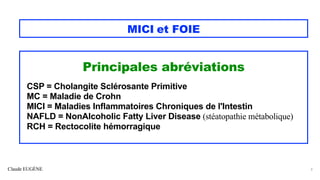 Claude EUGÈNE
MICI et FOIE
Principales abréviations
CSP = Cholangite Sclérosante Primitive
MC = Maladie de Crohn
MICI = Maladies Inflammatoires Chroniques de l'Intestin
NAFLD = NonAlcoholic Fatty Liver Disease (stéatopathie métabolique)
RCH = Rectocolite hémorragique
3
 