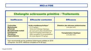 Claude EUGÈNE
MICI et FOIE
31
Cholangite sclérosante primitive / Traitements
Inefficaces Efficacité contestée Efficaces
Corticoïdes
Methotrexate
Infliximab
Mycophenolate mofetil
Cyclosporine
Tacrolimus
D-penicillamine
Acide ursodésoxycholique *
- 13-23 mg/kg/j :
Action sur la biologie hépatique,
pas sur la survie dans transplantation
- essai 28-30 mg/kg/j interrompu car
effets secondaires et recommandation
de ne pas dépasser 20 mg/kg/j
Dilatation des sténoses prédominantes
(voir plus loin)
Transplantation hépatique
(voir plus loin)
* Non recommandé par les guidelines britanniques publiées en 2019
(Chapman, Gut 2019, référence complète en fin de topo)
 