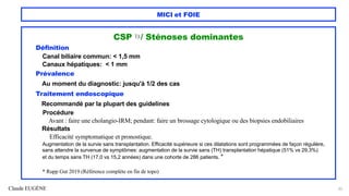 Claude EUGÈNE
MICI et FOIE
CSP 1) / Sténoses dominantes
Définition
Canal biliaire commun: < 1,5 mm
Canaux hépatiques: < 1 mm
Prévalence
Au moment du diagnostic: jusqu'à 1/2 des cas
Traitement endoscopique
Recommandé par la plupart des guidelines
Procédure
Avant : faire une cholangio-IRM; pendant: faire un brossage cytologique ou des biopsies endobiliaires
Résultats
Efficacité symptomatique et pronostique.
Augmentation de la survie sans transplantation. Efficacité supérieure si ces dilatations sont programmées de façon régulière,
sans attendre la survenue de symptômes: augmentation de la survie sans (TH) transplantation hépatique (51% vs 29,3%)
et du temps sans TH (17,0 vs 15,2 années) dans une cohorte de 286 patients. *
* Rupp Gut 2019 (Référence complète en fin de topo)
33
 