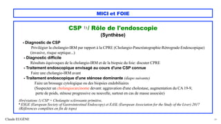 Claude EUGÈNE
MICI et FOIE
CSP 1) / Rôle de l'endoscopie
(Synthèse)
- Diagnostic de CSP
Privilégier la cholangio-IRM par rapport à la CPRE (Cholangio-Pancréatographie-Rétrograde-Endoscopique)
(invasive, risque septique...)
- Diagnostic difficile
Résultats équivoques de la cholangio-IRM et de la biopsie du foie: discuter CPRE
- Traitement endoscopique envisagé au cours d'une CSP connue
Faire une cholangio-IRM avant
- Traitement endoscopique d'une sténose dominante (diapo suivante)
Faire un brossage cytologique ou des biopsies endobiliaires
(Suspecter un cholangiocarcinome devant: aggravation d'une cholestase, augmentation du CA 19-9,
perte de poids, sténose progressive ou nouvelle, surtout en cas de masse associée)
Abréviations 1) CSP = Cholangite sclérosante primitive,
* ESGE (European Society of Gastrointestinal Endoscopy) et EASL (European Association for the Study of the Liver) 2017
(Références complètes en fin de topo)
34
 