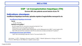Claude EUGÈNE
MICI et FOIE
CSP 1) et transplantation hépatique (TH)
Environ 40% des patients auront besoin d'une TH
Indications classiques
insuffisance hépatique terminale, épisodes répétés d'angiocholites menaçant la vie
Insuffisance hépatique terminale
Survie
à 5 ans: 85%-90%
Rechute sur le greffon *
De 8,6% jusqu'à 20-25%. Survient en moyenne au bout de 6,7 ans.
Délétère pour la survie du greffon et du patient.
Facteurs favorisants: épisodes répétés d'angiocholite, activité inflammatoire de la MICI 2) avant et après la TH.
Mais l'effet préventif d'une colectomie avant TH est controversé, nul dans une étude de 531 patients *.
Cholangiocarcinome péri-hilaire
Après radio-chimiothérapie adjuvante. Survie à 5 ans sans récidive: 65%
Abréviations: 1) CSP = Cholangite sclérosante primitive. 2) MICI = Maladie inflammatoire chronique de l'intestin.
* Visseren JHEP Reports 2022 (Référence complète en fin de topo)
35
 