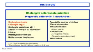Claude EUGÈNE
MICI et FOIE
37
Cholangite sclérosante primitive
Diagnostic différentiel / Introduction*
Cholangiocarcinome
Cholangite à IgG4
Cholangite associée au VIH 1)
Atteinte ischémique ou traumatique
Lithiase
Mastocytose systémique
Histiocytose de Langherans
Pancréatite aiguë ou chronique
Cancer du pancréas
Infestation biliaire
(douve, ascaris)
Compression:
. Adénopathies hilaires
. Varices (hypertension portale)
Médicaments
1) VIH = Virus de l'immuno-déficience humaine.
* D'après Chapman Gut 2019 (Référence complète en fin de topo)
 