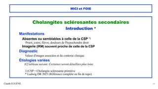 Claude EUGÈNE
MICI et FOIE
Cholangites sclérosantes secondaires
Introduction *
Manifestations
Absentes ou semblables à celle de la CSP 1)
Prurit, ictère, fièvre, douleurs de l'hypochondre droit
Imagerie (IRM) souvent proche de celle de la CSP
Diagnostic
Valeur d'images associées et du contexte clinique.
Étiologies variées
(Cf tableau suivant. Certaines seront détaillées plus loin)
1) CSP = Cholangite sclérosante primitive
* Ludwig DR 2023 (Référence complète en fin de topo)
39
 